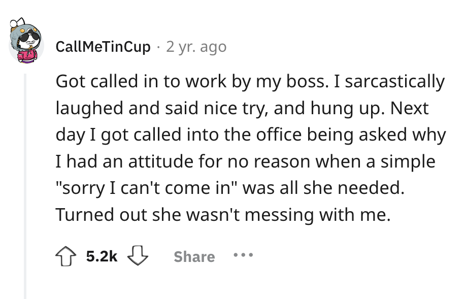 number - CallMeTinCup 2 yr. ago Got called in to work by my boss. I sarcastically laughed and said nice try, and hung up. Next day I got called into the office being asked why I had an attitude for no reason when a simple "sorry I can't come in" was all s